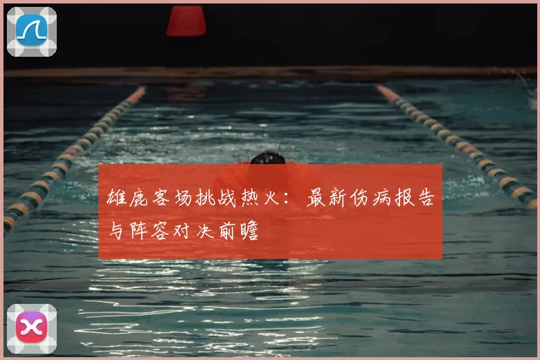 雄鹿客场挑战热火:最新伤病报告与阵容对决前瞻