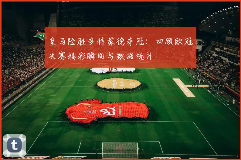 皇马险胜多特蒙德夺冠:回顾欧冠决赛精彩瞬间与数据统计