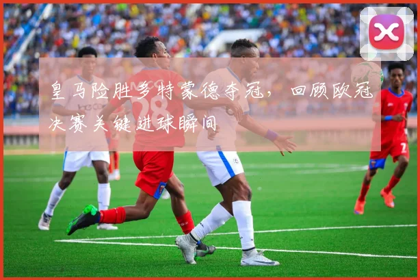 皇马险胜多特蒙德夺冠,回顾欧冠决赛关键进球瞬间