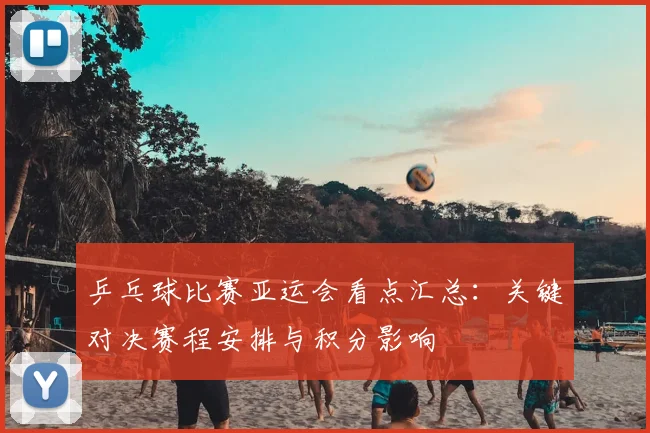 乒乓球比赛亚运会看点汇总：关键对决赛程安排与积分影响