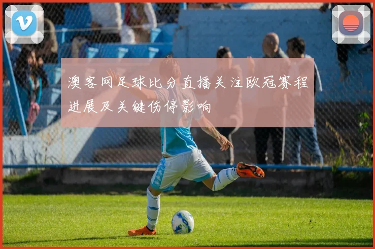 澳客网足球比分直播关注欧冠赛程进展及关键伤停影响