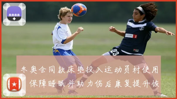 冬奥会同款床垫投入运动员村使用，保障睡眠并助力伤后康复提升恢复效率