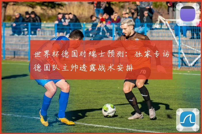 世界杯德国对瑞士预测：独家专访德国队主帅透露战术安排