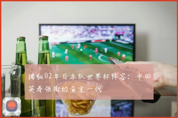 揭秘02年日本队世界杯阵容：中田英寿领衔的黄金一代