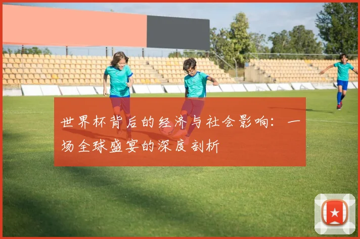 世界杯背后的经济与社会影响：一场全球盛宴的深度剖析