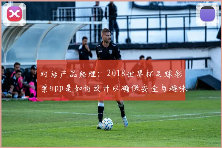 对话产品经理：2018世界杯足球彩票app是如何设计以确保安全与趣味的？