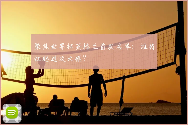 聚焦世界杯英格兰首发名单:谁将扛起进攻大旗?
