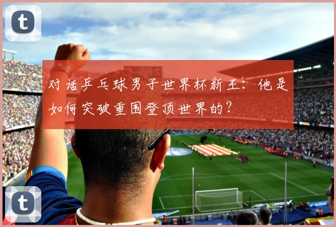 对话乒乓球男子世界杯新王：他是如何突破重围登顶世界的？
