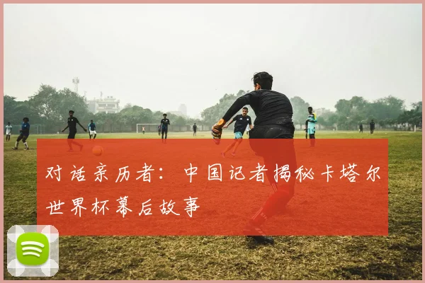 对话亲历者：中国记者揭秘卡塔尔世界杯幕后故事