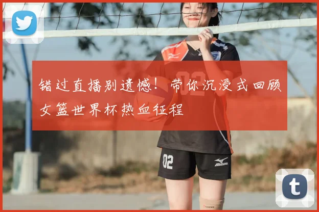 错过直播别遗憾！带你沉浸式回顾女篮世界杯热血征程