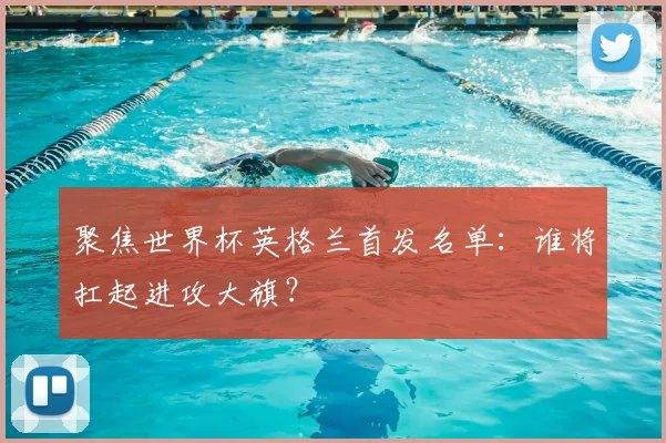 聚焦世界杯英格兰首发名单:谁将扛起进攻大旗?