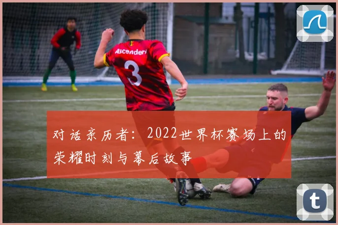 对话亲历者：2022世界杯赛场上的荣耀时刻与幕后故事