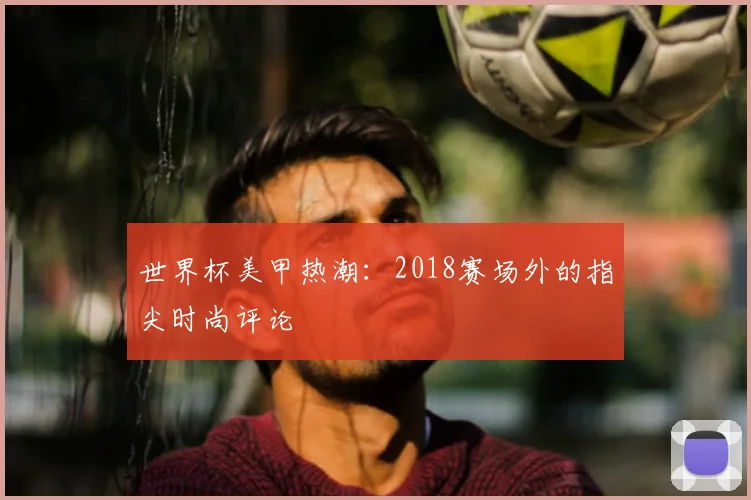 世界杯美甲热潮:2018赛场外的指尖时尚评论