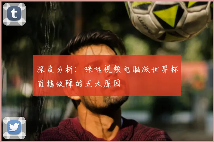 深度分析：咪咕视频电脑版世界杯直播故障的五大原因