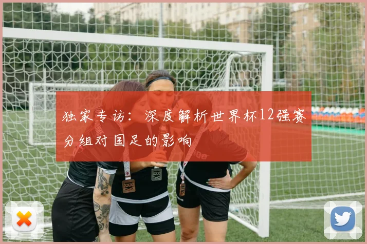 独家专访：深度解析世界杯12强赛分组对国足的影响